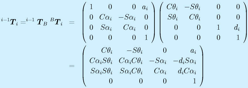 ^{i-1}\vect{T}_i=^{i-1}\vect{T}_B~^B\vect{T}_i&=&\Mqqa{1}{0}{0}{a_i}{0}{\Cal_i}{-\Sal_i}{0}\Mqqb{0}{\Sal_i}{\Cal_i}{0}{0}{0}{0}{1}\Mqqa{\Cth_i}{-\Sth_i}{~~~~0}{~~~~0}{\Sth_i}{\Cth_i}{0}{0}\Mqqb{0}{0}{1}{d_i}{0}{0}{0}{1}   \nonumber\\   &=& \Mqqa{\Cth_i}{-\Sth_i}{0}{a_i}{\Cal_i\Sth_i}{\Cal_i\Cth_i}{-\Sal_i}{-d_i\Sal_i}  \Mqqb{\Sal_i\Sth_i}{\Sal_i\Cth_i}{\Cal_i}{d_i\Cal_i}{0}{0}{0}{1}