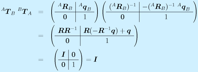 ^A\vect{T}_B~^B\vect{T}_A&=& \left( \begin{array}{c|c} ^A\vect{R}_B & ^A\vect{q}_B \\\hline \vect{0} & 1 \end{array}\right) \left( \begin{array}{c|c} (^A\vect{R}_B)^{-1} & -(^A\vect{R}_B)^{-1}~^A\vect{q}_B \\\hline \vect{0} & 1 \end{array}\right) \nonumber\\   &=& \left( \begin{array}{c|c} \vect{R}\vect{R}^{-1} & \vect{R}(-\vect{R}^{-1}\vect{q})+\vect{q} \\\hline \vect{0} & 1 \end{array}\right) \nonumber\\  &=&~\left( \begin{array}{c|c} \vect{I} & \vect{0} \\\hline \vect{0} & 1 \end{array}\right)=\vect{I}